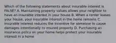 Which of the following statements about insurable interest is FALSE? A. Maintaining property values allows your neighbor to have an insurable interest in your house B. When a renter leases your house, your insurable interest in the home remains C. Insurable interest reduces the incentive for someone to cause damages intentionally to insured property D. Purchasing an insurance policy on your home helps protect your insurable interest in a home