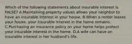 Which of the following statements about insurable interest is FALSE? A.Maintaining property values allows your neighbor to have an insurable interest in your house. B.When a renter leases your house, your insurable interest in the home remains. C.Purchasing an insurance policy on your home helps protect your insurable interest in the home. D.A wife can have an insurable interest in her husband's life.