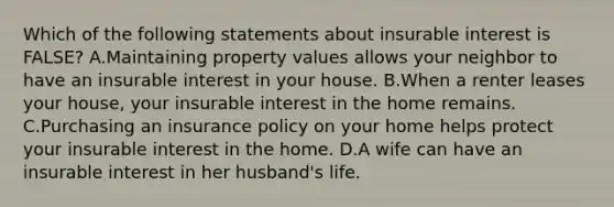 Which of the following statements about insurable interest is FALSE? A.Maintaining property values allows your neighbor to have an insurable interest in your house. B.When a renter leases your house, your insurable interest in the home remains. C.Purchasing an insurance policy on your home helps protect your insurable interest in the home. D.A wife can have an insurable interest in her husband's life.