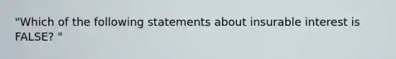 "Which of the following statements about insurable interest is FALSE? "