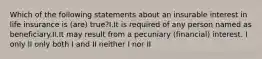 Which of the following statements about an insurable interest in life insurance is (are) true?I.It is required of any person named as beneficiary.II.It may result from a pecuniary (financial) interest. I only II only both I and II neither I nor II