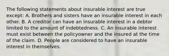 The following statements about insurable interest are true except: A. Brothers and sisters have an insurable interest in each other. B. A creditor can have an insurable interest in a debtor limited to the amount of indebtedness. C. An insurable interest must exist between the policyowner and the insured at the time of the claim. D. People are considered to have an insurable interest in themselves.