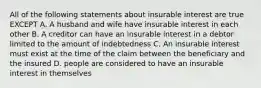 All of the following statements about insurable interest are true EXCEPT A. A husband and wife have insurable interest in each other B. A creditor can have an insurable interest in a debtor limited to the amount of indebtedness C. An insurable interest must exist at the time of the claim between the beneficiary and the insured D. people are considered to have an insurable interest in themselves