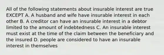 All of the following statements about insurable interest are true EXCEPT A. A husband and wife have insurable interest in each other B. A creditor can have an insurable interest in a debtor limited to the amount of indebtedness C. An insurable interest must exist at the time of the claim between the beneficiary and the insured D. people are considered to have an insurable interest in themselves