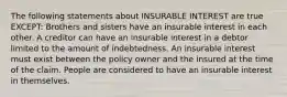 The following statements about INSURABLE INTEREST are true EXCEPT: Brothers and sisters have an insurable interest in each other. A creditor can have an insurable interest in a debtor limited to the amount of indebtedness. An insurable interest must exist between the policy owner and the insured at the time of the claim. People are considered to have an insurable interest in themselves.