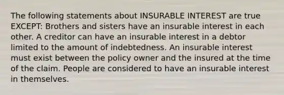 The following statements about INSURABLE INTEREST are true EXCEPT: Brothers and sisters have an insurable interest in each other. A creditor can have an insurable interest in a debtor limited to the amount of indebtedness. An insurable interest must exist between the policy owner and the insured at the time of the claim. People are considered to have an insurable interest in themselves.