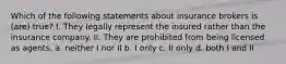 Which of the following statements about insurance brokers is (are) true? I. They legally represent the insured rather than the insurance company. II. They are prohibited from being licensed as agents. a. neither I nor II b. I only c. II only d. both I and II