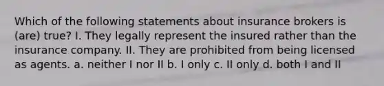 Which of the following statements about insurance brokers is (are) true? I. They legally represent the insured rather than the insurance company. II. They are prohibited from being licensed as agents. a. neither I nor II b. I only c. II only d. both I and II