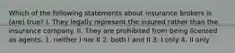 Which of the following statements about insurance brokers is (are) true? I. They legally represent the insured rather than the insurance company. II. They are prohibited from being licensed as agents. 1. neither I nor II 2. both I and II 3. I only 4. II only