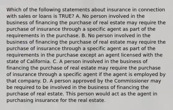 Which of the following statements about insurance in connection with sales or loans is TRUE? A. No person involved in the business of financing the purchase of real estate may require the purchase of insurance through a specific agent as part of the requirements in the purchase. B. No person involved in the business of financing the purchase of real estate may require the purchase of insurance through a specific agent as part of the requirements in the purchase except an agent licensed with the state of California. C. A person involved in the business of financing the purchase of real estate may require the purchase of insurance through a specific agent if the agent is employed by that company. D. A person approved by the Commissioner may be required to be involved in the business of financing the purchase of real estate. This person would act as the agent in purchasing insurance for the real estate.