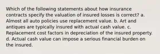 Which of the following statements about how insurance contracts specify the valuation of insured losses is correct? a. Almost all auto policies use replacement value. b. Art and antiques are typically insured with actual cash value. c. Replacement cost factors in depreciation of the insured property. d. Actual cash value can impose a serious financial burden on the insured.