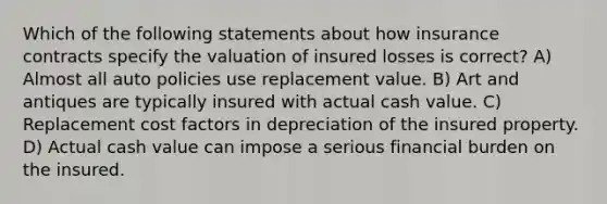 Which of the following statements about how insurance contracts specify the valuation of insured losses is correct? A) Almost all auto policies use replacement value. B) Art and antiques are typically insured with actual cash value. C) Replacement cost factors in depreciation of the insured property. D) Actual cash value can impose a serious financial burden on the insured.