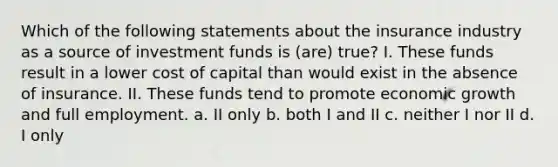 Which of the following statements about the insurance industry as a source of investment funds is (are) true? I. These funds result in a lower cost of capital than would exist in the absence of insurance. II. These funds tend to promote economic growth and full employment. a. II only b. both I and II c. neither I nor II d. I only