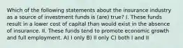 Which of the following statements about the insurance industry as a source of investment funds is (are) true? I. These funds result in a lower cost of capital than would exist in the absence of insurance. II. These funds tend to promote economic growth and full employment. A) I only B) II only C) both I and II