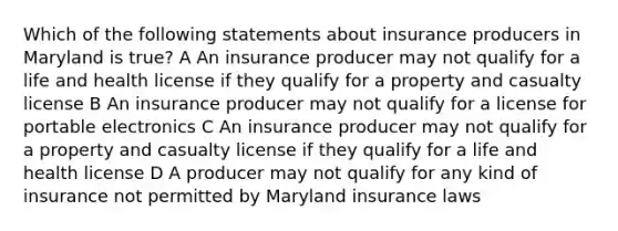 Which of the following statements about insurance producers in Maryland is true? A An insurance producer may not qualify for a life and health license if they qualify for a property and casualty license B An insurance producer may not qualify for a license for portable electronics C An insurance producer may not qualify for a property and casualty license if they qualify for a life and health license D A producer may not qualify for any kind of insurance not permitted by Maryland insurance laws