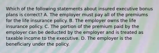 Which of the following statements about insured executive bonus plans is correct? A. The employer must pay all of the premiums for the life insurance policy. B. The employer owns the life insurance policy. C. The portion of the premium paid by the employer can be deducted by the employer and is treated as taxable income to the executive. D. The employer is the beneficiary under the policy.