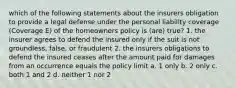 which of the following statements about the insurers obligation to provide a legal defense under the personal liability coverage (Coverage E) of the homeowners policy is (are) true? 1. the insurer agrees to defend the insured only if the suit is not groundless, false, or fraudulent 2. the insurers obligations to defend the insured ceases after the amount paid for damages from an occurrence equals the policy limit a. 1 only b. 2 only c. both 1 and 2 d. neither 1 nor 2