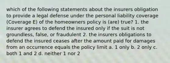 which of the following statements about the insurers obligation to provide a legal defense under the personal liability coverage (Coverage E) of the homeowners policy is (are) true? 1. the insurer agrees to defend the insured only if the suit is not groundless, false, or fraudulent 2. the insurers obligations to defend the insured ceases after the amount paid for damages from an occurrence equals the policy limit a. 1 only b. 2 only c. both 1 and 2 d. neither 1 nor 2