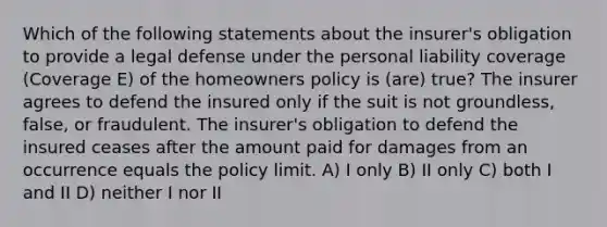 Which of the following statements about the insurer's obligation to provide a legal defense under the personal liability coverage (Coverage E) of the homeowners policy is (are) true? The insurer agrees to defend the insured only if the suit is not groundless, false, or fraudulent. The insurer's obligation to defend the insured ceases after the amount paid for damages from an occurrence equals the policy limit. A) I only B) II only C) both I and II D) neither I nor II