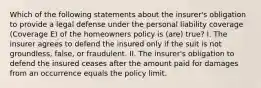 Which of the following statements about the insurer's obligation to provide a legal defense under the personal liability coverage (Coverage E) of the homeowners policy is (are) true? I. The insurer agrees to defend the insured only if the suit is not groundless, false, or fraudulent. II. The insurer's obligation to defend the insured ceases after the amount paid for damages from an occurrence equals the policy limit.