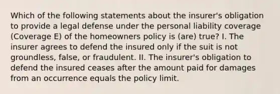 Which of the following statements about the insurer's obligation to provide a legal defense under the personal liability coverage (Coverage E) of the homeowners policy is (are) true? I. The insurer agrees to defend the insured only if the suit is not groundless, false, or fraudulent. II. The insurer's obligation to defend the insured ceases after the amount paid for damages from an occurrence equals the policy limit.