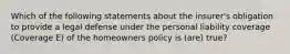 Which of the following statements about the insurer's obligation to provide a legal defense under the personal liability coverage (Coverage E) of the homeowners policy is (are) true?