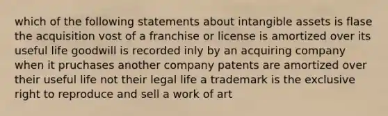 which of the following statements about intangible assets is flase the acquisition vost of a franchise or license is amortized over its useful life goodwill is recorded inly by an acquiring company when it pruchases another company patents are amortized over their useful life not their legal life a trademark is the exclusive right to reproduce and sell a work of art