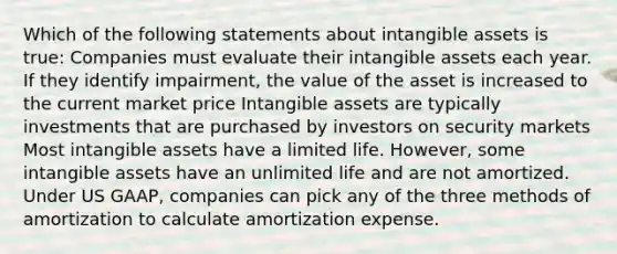 Which of the following statements about intangible assets is true: Companies must evaluate their intangible assets each year. If they identify impairment, the value of the asset is increased to the current market price Intangible assets are typically investments that are purchased by investors on security markets Most intangible assets have a limited life. However, some intangible assets have an unlimited life and are not amortized. Under US GAAP, companies can pick any of the three methods of amortization to calculate amortization expense.