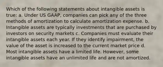 Which of the following statements about intangible assets is true: a. Under US GAAP, companies can pick any of the three methods of amortization to calculate amortization expense. b. Intangible assets are typically investments that are purchased by investors on security markets c. Companies must evaluate their intangible assets each year. If they identify impairment, the value of the asset is increased to the current market price d. Most intangible assets have a limited life. However, some intangible assets have an unlimited life and are not amortized.