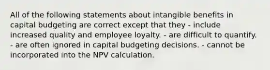 All of the following statements about intangible benefits in capital budgeting are correct except that they - include increased quality and employee loyalty. - are difficult to quantify. - are often ignored in capital budgeting decisions. - cannot be incorporated into the NPV calculation.