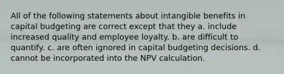 All of the following statements about intangible benefits in capital budgeting are correct except that they a. include increased quality and employee loyalty. b. are difficult to quantify. c. are often ignored in capital budgeting decisions. d. cannot be incorporated into the NPV calculation.