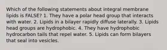 Which of the following statements about integral membrane lipids is FALSE? 1. They have a polar head group that interacts with water. 2. Lipids in a bilayer rapidly diffuse laterally. 3. Lipids head groups are hydrophobic. 4. They have hydrophobic hydrocarbon tails that repel water. 5. Lipids can form bilayers that seal into vesicles.