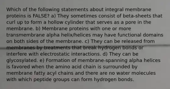 Which of the following statements about integral membrane proteins is FALSE? a) They sometimes consist of beta-sheets that curl up to form a hollow cylinder that serves as a pore in the membrane. b) Membrane proteins with one or more transmembrane alpha helix/helices may have functional domains on both sides of the membrane. c) They can be released from membranes by treatments that break hydrogen bonds or interfere with electrostatic interactions. d) They can be glycosylated. e) Formation of membrane-spanning alpha helices is favored when the amino acid chain is surrounded by membrane fatty acyl chains and there are no water molecules with which peptide groups can form hydrogen bonds.