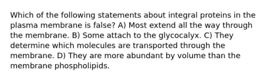 Which of the following statements about integral proteins in the plasma membrane is false? A) Most extend all the way through the membrane. B) Some attach to the glycocalyx. C) They determine which molecules are transported through the membrane. D) They are more abundant by volume than the membrane phospholipids.