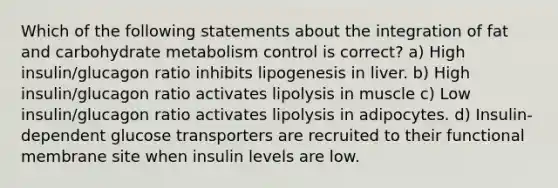 Which of the following statements about the integration of fat and carbohydrate metabolism control is correct? a) High insulin/glucagon ratio inhibits lipogenesis in liver. b) High insulin/glucagon ratio activates lipolysis in muscle c) Low insulin/glucagon ratio activates lipolysis in adipocytes. d) Insulin-dependent glucose transporters are recruited to their functional membrane site when insulin levels are low.