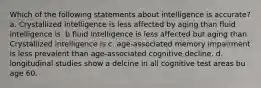 Which of the following statements about intelligence is accurate? a. Crystallized intelligence is less affected by aging than fluid intelligence is. b fluid intelligence is less affected but aging than Crystallized intelligence is c. age-associated memory impairment is less prevalent than age-associated cognitive decline. d. longitudinal studies show a delcine in all cognitive test areas bu age 60.