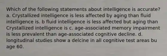 Which of the following statements about intelligence is accurate? a. Crystallized intelligence is less affected by aging than fluid intelligence is. b fluid intelligence is less affected but aging than Crystallized intelligence is c. age-associated memory impairment is less prevalent than age-associated cognitive decline. d. longitudinal studies show a delcine in all cognitive test areas bu age 60.