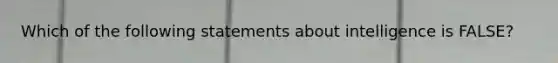 Which of the following statements about intelligence is FALSE?