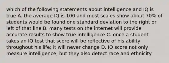 which of the following statements about intelligence and IQ is true A. the average IQ is 100 and most scales show about 70% of students would be found one standard deviation to the right or left of that line B. many tests on the internet will provide accurate results to show true intelligence C. once a student takes an IQ test that score will be reflective of his ability throughout his life; it will never change D. IQ score not only measure intelligence, but they also detect race and ethnicity