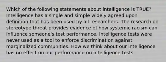 Which of the following statements about intelligence is TRUE? Intelligence has a single and simple widely agreed upon definition that has been used by all researchers. The research on stereotype threat provides evidence of how systemic racism can influence someone's test performance. Intelligence tests were never used as a tool to enforce discrimination against marginalized communities. How we think about our intelligence has no effect on our performance on intelligence tests.