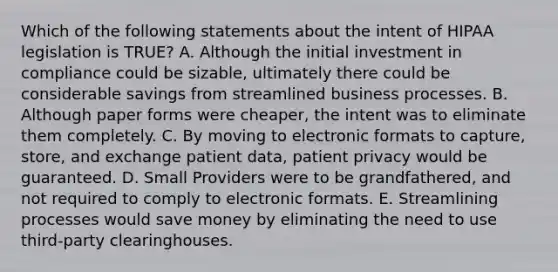 Which of the following statements about the intent of HIPAA legislation is TRUE? A. Although the initial investment in compliance could be sizable, ultimately there could be considerable savings from streamlined business processes. B. Although paper forms were cheaper, the intent was to eliminate them completely. C. By moving to electronic formats to capture, store, and exchange patient data, patient privacy would be guaranteed. D. Small Providers were to be grandfathered, and not required to comply to electronic formats. E. Streamlining processes would save money by eliminating the need to use third-party clearinghouses.