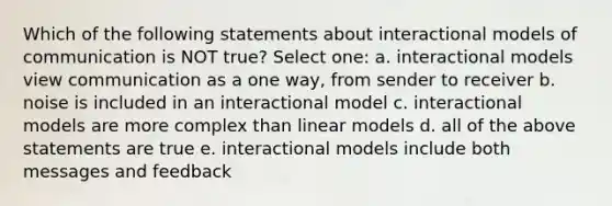 Which of the following statements about interactional models of communication is NOT true? Select one: a. interactional models view communication as a one way, from sender to receiver b. noise is included in an interactional model c. interactional models are more complex than linear models d. all of the above statements are true e. interactional models include both messages and feedback