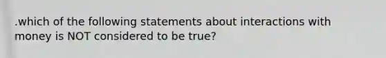 .which of the following statements about interactions with money is NOT considered to be true?