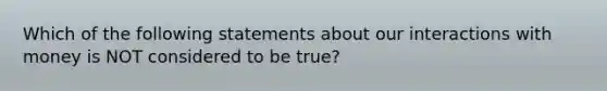 Which of the following statements about our interactions with money is NOT considered to be true?