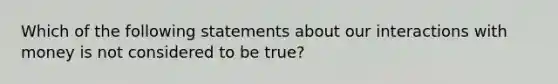 Which of the following statements about our interactions with money is not considered to be true?