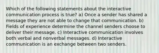 Which of the following statements about the interactive communication process is true? a) Once a sender has shared a message they are not able to change that communication. b) Fields of experience determine the channel senders choose to deliver their message. c) Interactive communication involves both verbal and nonverbal messages. d) Interactive communication is an exchange between two senders.