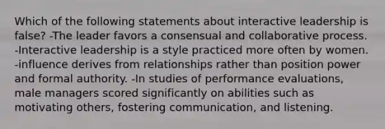 Which of the following statements about interactive leadership is false? -The leader favors a consensual and collaborative process. -Interactive leadership is a style practiced more often by women. -influence derives from relationships rather than position power and formal authority. -In studies of performance evaluations, male managers scored significantly on abilities such as motivating others, fostering communication, and listening.