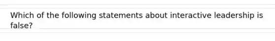 Which of the following statements about interactive leadership is false?