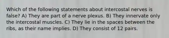 Which of the following statements about intercostal nerves is false? A) They are part of a nerve plexus. B) They innervate only the intercostal muscles. C) They lie in the spaces between the ribs, as their name implies. D) They consist of 12 pairs.