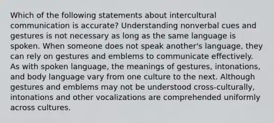 Which of the following statements about intercultural communication is accurate? Understanding nonverbal cues and gestures is not necessary as long as the same language is spoken. When someone does not speak another's language, they can rely on gestures and emblems to communicate effectively. As with spoken language, the meanings of gestures, intonations, and body language vary from one culture to the next. Although gestures and emblems may not be understood cross-culturally, intonations and other vocalizations are comprehended uniformly across cultures.